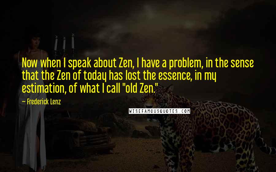 Frederick Lenz Quotes: Now when I speak about Zen, I have a problem, in the sense that the Zen of today has lost the essence, in my estimation, of what I call "old Zen."