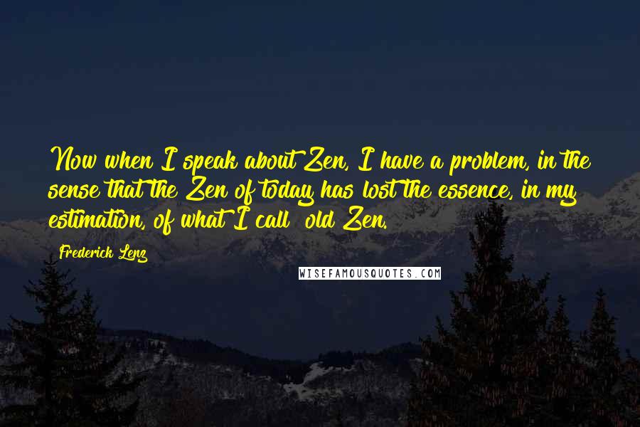 Frederick Lenz Quotes: Now when I speak about Zen, I have a problem, in the sense that the Zen of today has lost the essence, in my estimation, of what I call "old Zen."