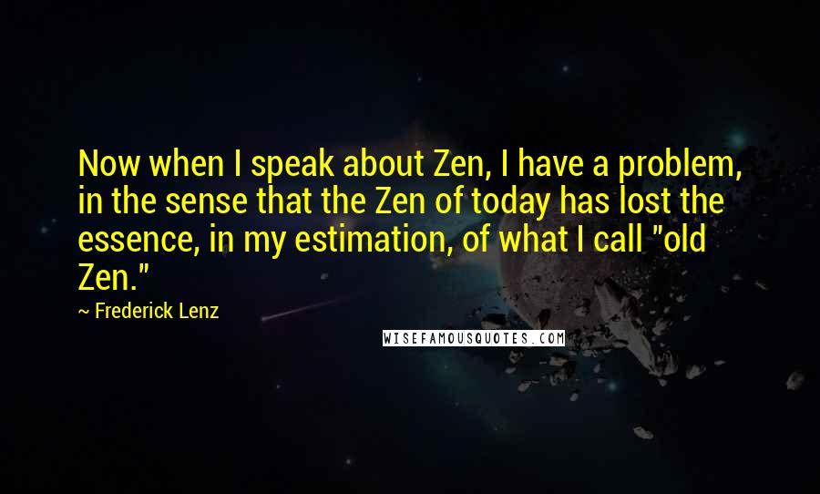 Frederick Lenz Quotes: Now when I speak about Zen, I have a problem, in the sense that the Zen of today has lost the essence, in my estimation, of what I call "old Zen."