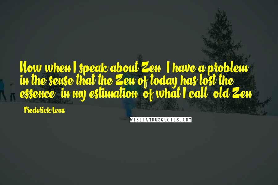 Frederick Lenz Quotes: Now when I speak about Zen, I have a problem, in the sense that the Zen of today has lost the essence, in my estimation, of what I call "old Zen."