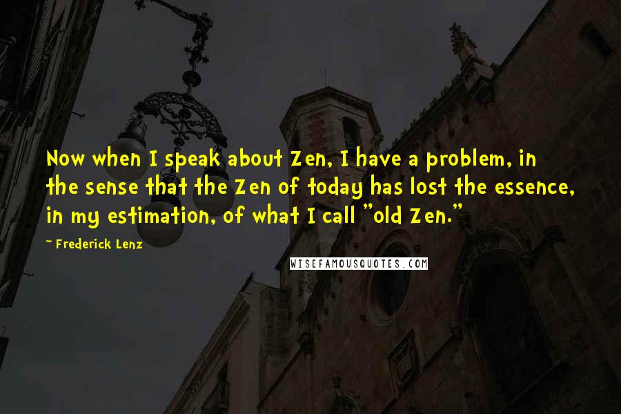 Frederick Lenz Quotes: Now when I speak about Zen, I have a problem, in the sense that the Zen of today has lost the essence, in my estimation, of what I call "old Zen."