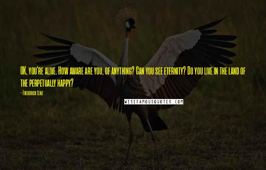 Frederick Lenz Quotes: OK, you're alive. How aware are you, of anything? Can you see eternity? Do you live in the land of the perpetually happy?