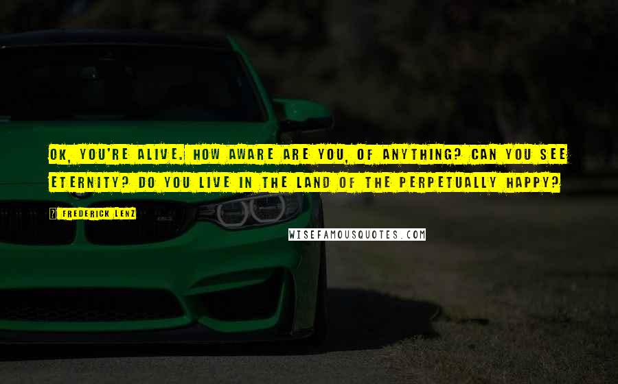 Frederick Lenz Quotes: OK, you're alive. How aware are you, of anything? Can you see eternity? Do you live in the land of the perpetually happy?