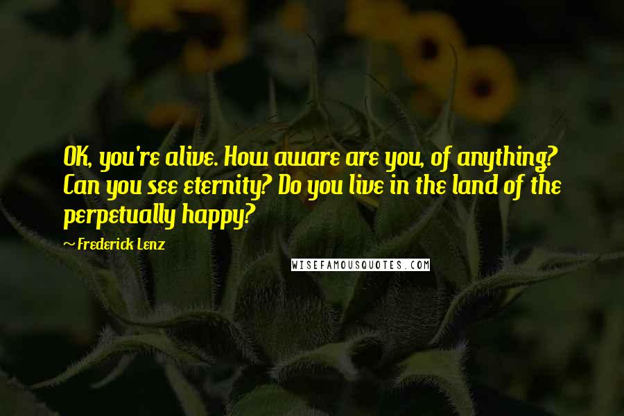 Frederick Lenz Quotes: OK, you're alive. How aware are you, of anything? Can you see eternity? Do you live in the land of the perpetually happy?