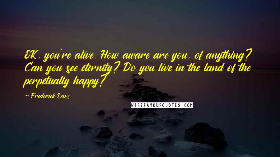 Frederick Lenz Quotes: OK, you're alive. How aware are you, of anything? Can you see eternity? Do you live in the land of the perpetually happy?