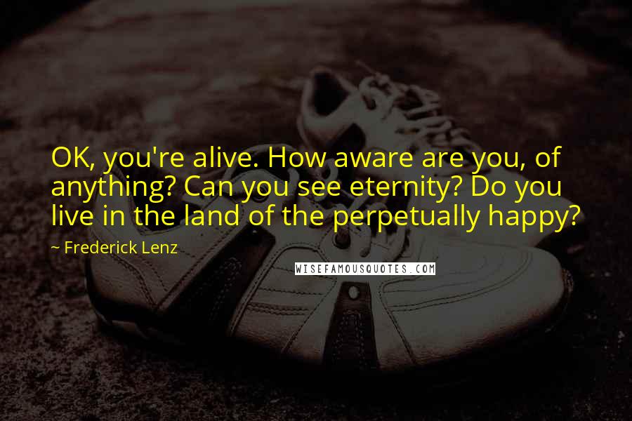 Frederick Lenz Quotes: OK, you're alive. How aware are you, of anything? Can you see eternity? Do you live in the land of the perpetually happy?