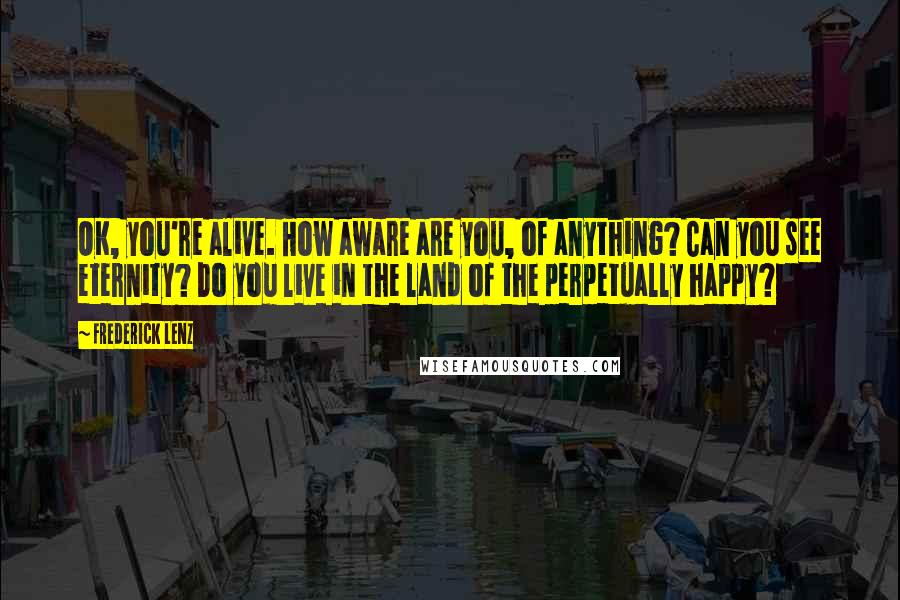 Frederick Lenz Quotes: OK, you're alive. How aware are you, of anything? Can you see eternity? Do you live in the land of the perpetually happy?