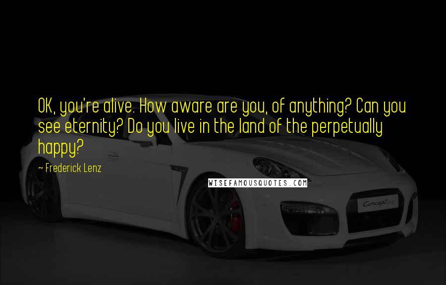 Frederick Lenz Quotes: OK, you're alive. How aware are you, of anything? Can you see eternity? Do you live in the land of the perpetually happy?