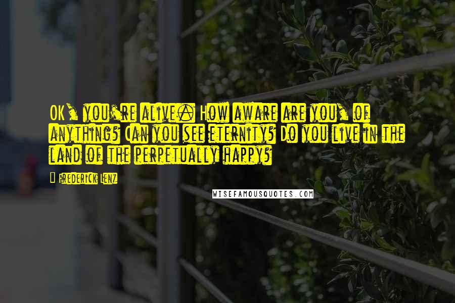 Frederick Lenz Quotes: OK, you're alive. How aware are you, of anything? Can you see eternity? Do you live in the land of the perpetually happy?