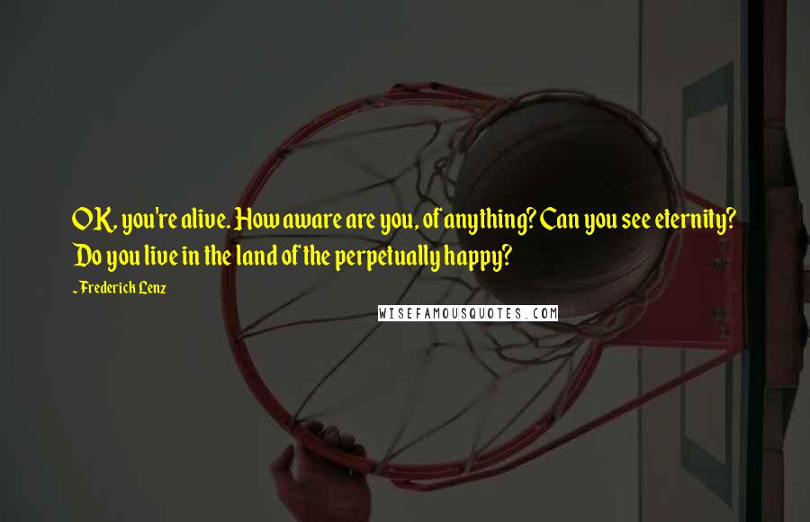 Frederick Lenz Quotes: OK, you're alive. How aware are you, of anything? Can you see eternity? Do you live in the land of the perpetually happy?