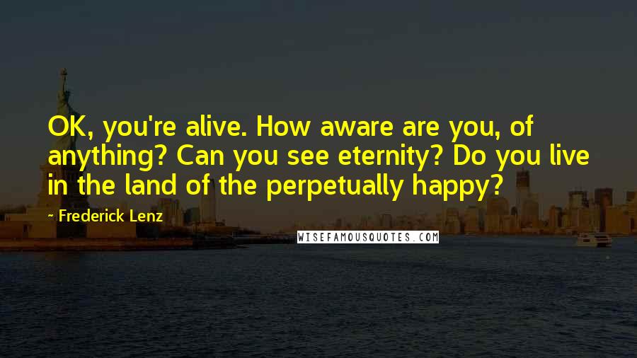 Frederick Lenz Quotes: OK, you're alive. How aware are you, of anything? Can you see eternity? Do you live in the land of the perpetually happy?