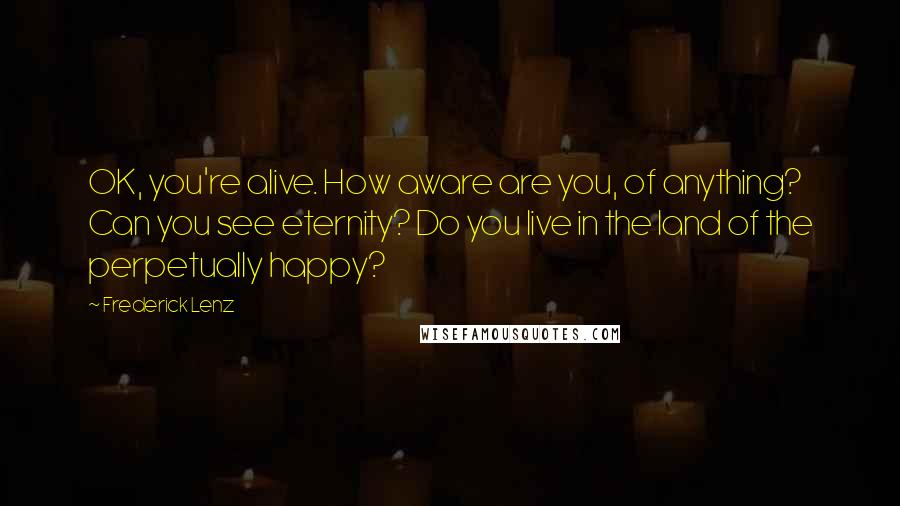 Frederick Lenz Quotes: OK, you're alive. How aware are you, of anything? Can you see eternity? Do you live in the land of the perpetually happy?