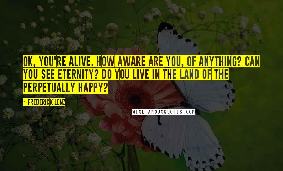 Frederick Lenz Quotes: OK, you're alive. How aware are you, of anything? Can you see eternity? Do you live in the land of the perpetually happy?