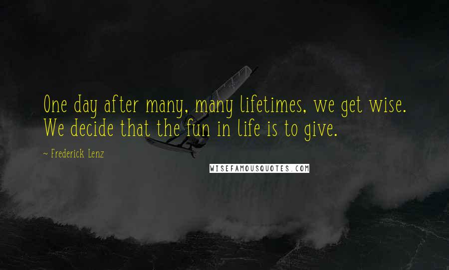 Frederick Lenz Quotes: One day after many, many lifetimes, we get wise. We decide that the fun in life is to give.