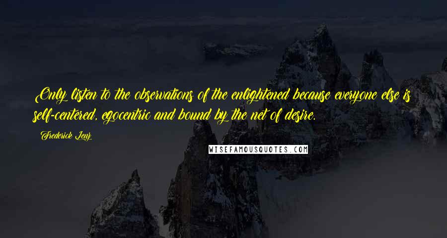 Frederick Lenz Quotes: Only listen to the observations of the enlightened because everyone else is self-centered, egocentric and bound by the net of desire.