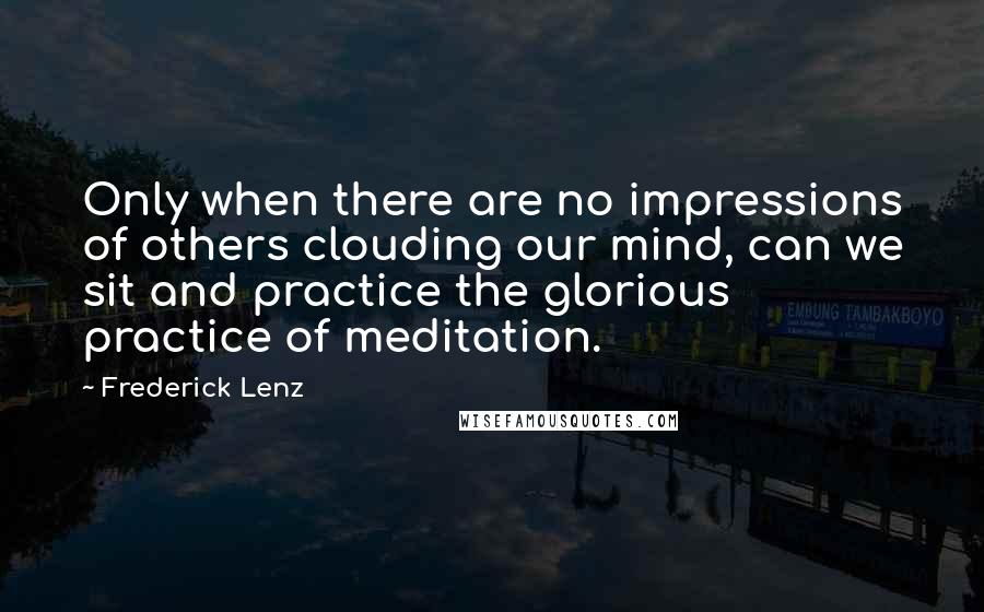 Frederick Lenz Quotes: Only when there are no impressions of others clouding our mind, can we sit and practice the glorious practice of meditation.