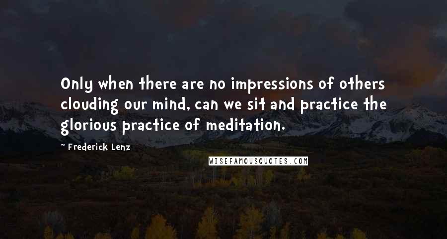 Frederick Lenz Quotes: Only when there are no impressions of others clouding our mind, can we sit and practice the glorious practice of meditation.
