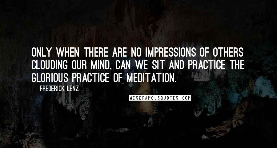 Frederick Lenz Quotes: Only when there are no impressions of others clouding our mind, can we sit and practice the glorious practice of meditation.