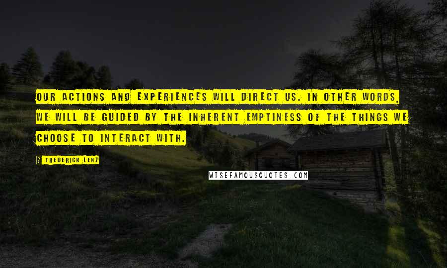 Frederick Lenz Quotes: Our actions and experiences will direct us. In other words, we will be guided by the inherent emptiness of the things we choose to interact with.