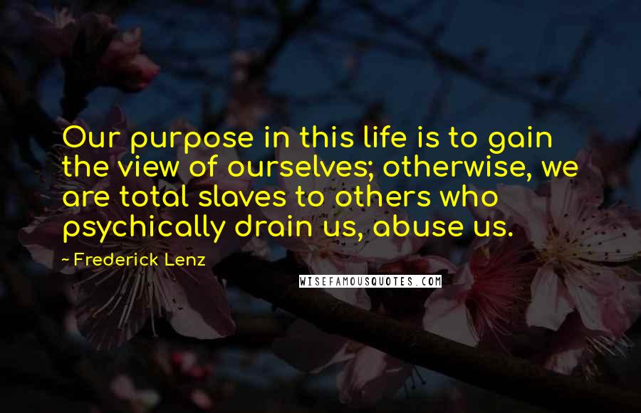 Frederick Lenz Quotes: Our purpose in this life is to gain the view of ourselves; otherwise, we are total slaves to others who psychically drain us, abuse us.