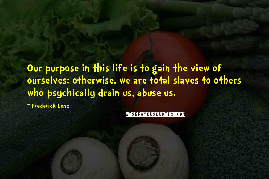 Frederick Lenz Quotes: Our purpose in this life is to gain the view of ourselves; otherwise, we are total slaves to others who psychically drain us, abuse us.