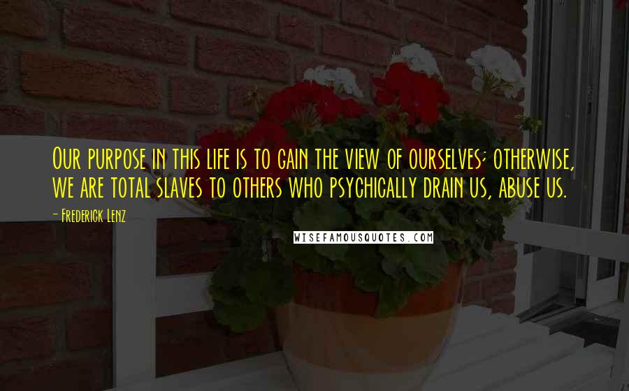 Frederick Lenz Quotes: Our purpose in this life is to gain the view of ourselves; otherwise, we are total slaves to others who psychically drain us, abuse us.