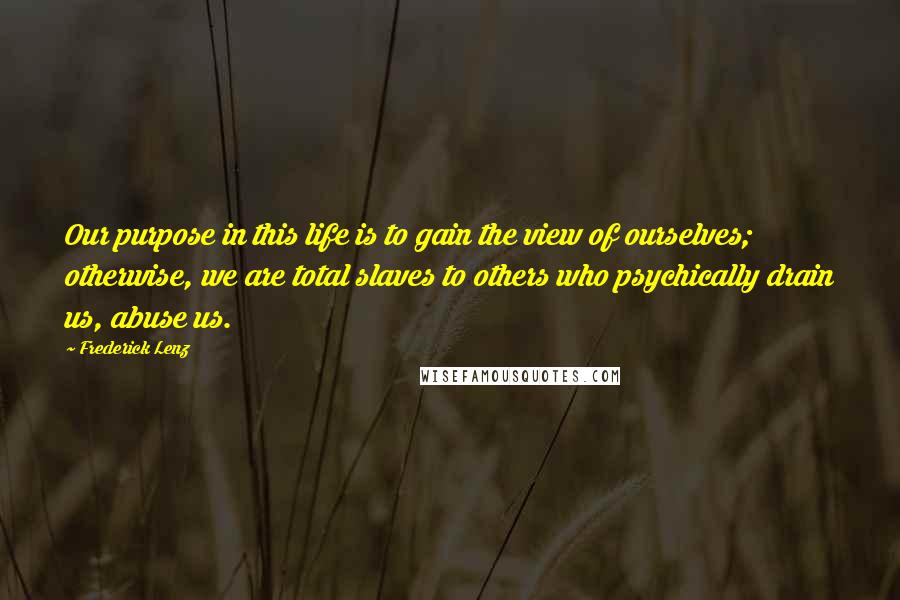 Frederick Lenz Quotes: Our purpose in this life is to gain the view of ourselves; otherwise, we are total slaves to others who psychically drain us, abuse us.