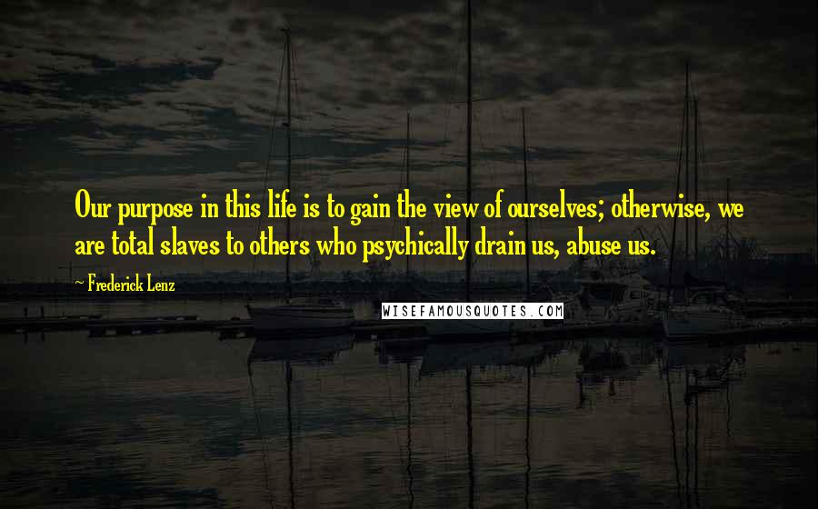 Frederick Lenz Quotes: Our purpose in this life is to gain the view of ourselves; otherwise, we are total slaves to others who psychically drain us, abuse us.