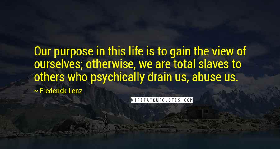 Frederick Lenz Quotes: Our purpose in this life is to gain the view of ourselves; otherwise, we are total slaves to others who psychically drain us, abuse us.