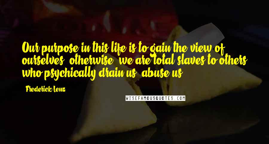 Frederick Lenz Quotes: Our purpose in this life is to gain the view of ourselves; otherwise, we are total slaves to others who psychically drain us, abuse us.