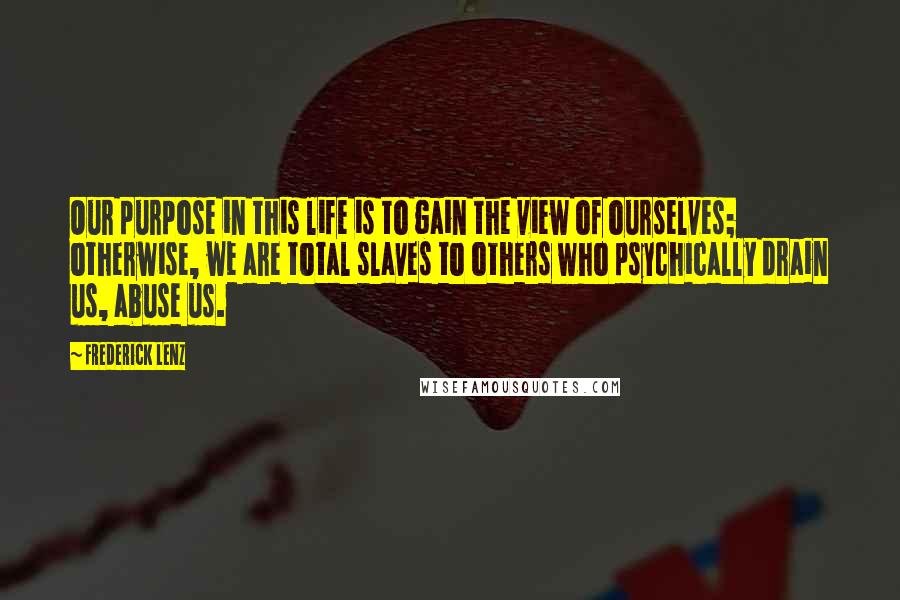 Frederick Lenz Quotes: Our purpose in this life is to gain the view of ourselves; otherwise, we are total slaves to others who psychically drain us, abuse us.