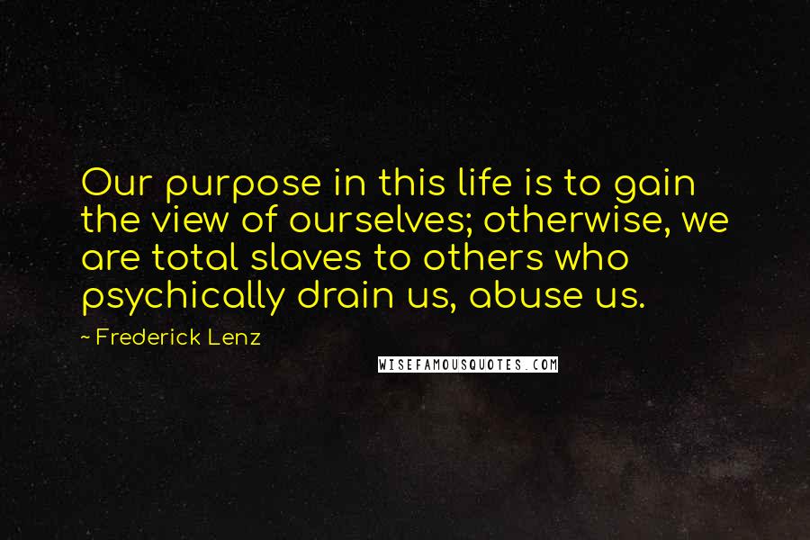 Frederick Lenz Quotes: Our purpose in this life is to gain the view of ourselves; otherwise, we are total slaves to others who psychically drain us, abuse us.