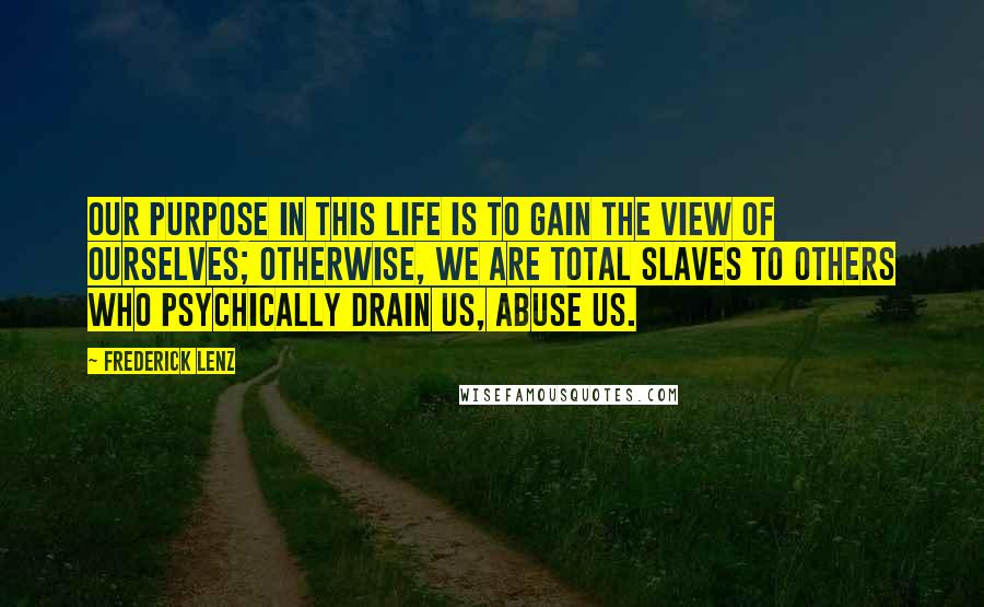 Frederick Lenz Quotes: Our purpose in this life is to gain the view of ourselves; otherwise, we are total slaves to others who psychically drain us, abuse us.