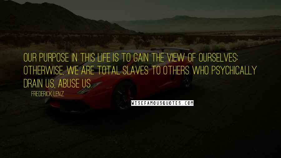 Frederick Lenz Quotes: Our purpose in this life is to gain the view of ourselves; otherwise, we are total slaves to others who psychically drain us, abuse us.