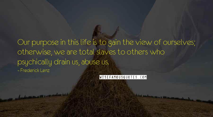 Frederick Lenz Quotes: Our purpose in this life is to gain the view of ourselves; otherwise, we are total slaves to others who psychically drain us, abuse us.