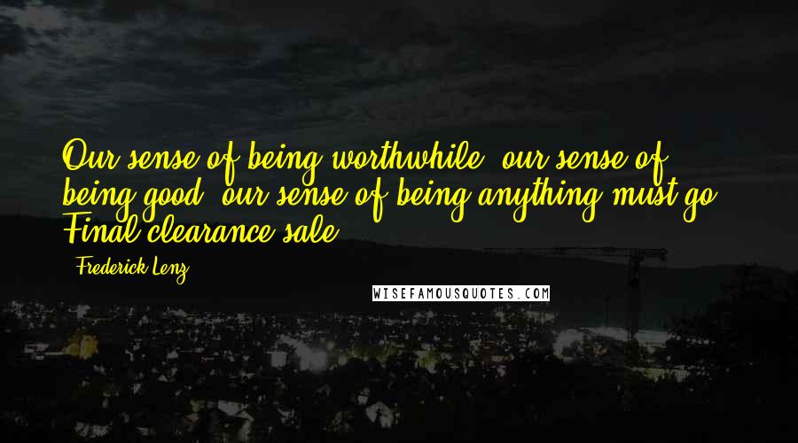 Frederick Lenz Quotes: Our sense of being worthwhile, our sense of being good, our sense of being anything must go - Final clearance sale.