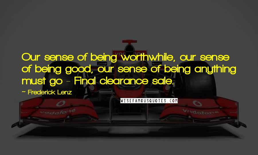 Frederick Lenz Quotes: Our sense of being worthwhile, our sense of being good, our sense of being anything must go - Final clearance sale.