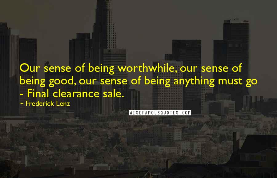 Frederick Lenz Quotes: Our sense of being worthwhile, our sense of being good, our sense of being anything must go - Final clearance sale.