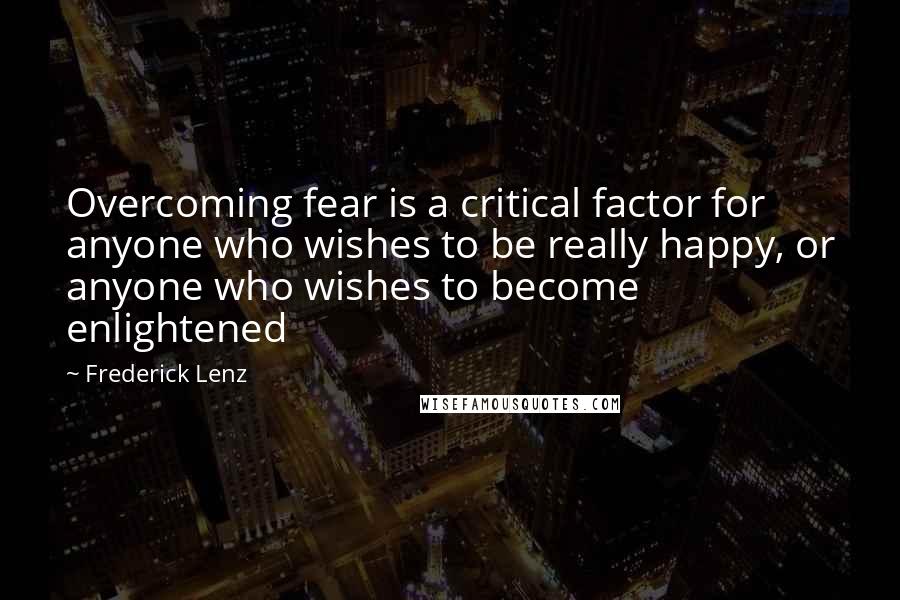 Frederick Lenz Quotes: Overcoming fear is a critical factor for anyone who wishes to be really happy, or anyone who wishes to become enlightened