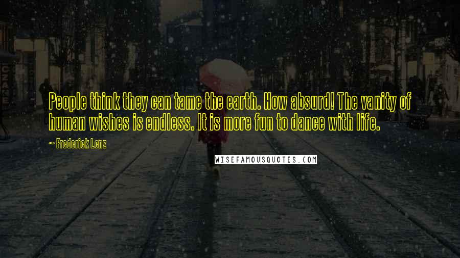 Frederick Lenz Quotes: People think they can tame the earth. How absurd! The vanity of human wishes is endless. It is more fun to dance with life.