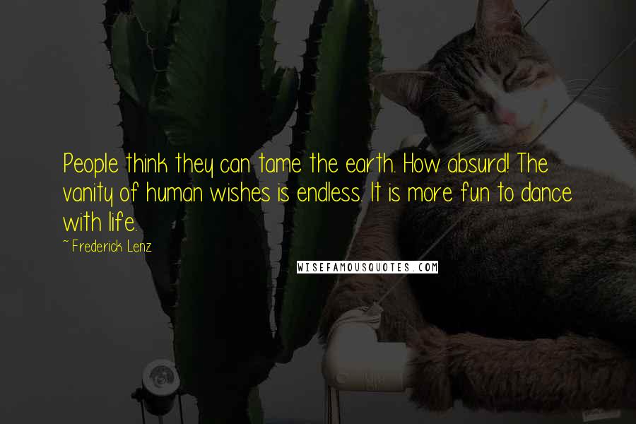 Frederick Lenz Quotes: People think they can tame the earth. How absurd! The vanity of human wishes is endless. It is more fun to dance with life.