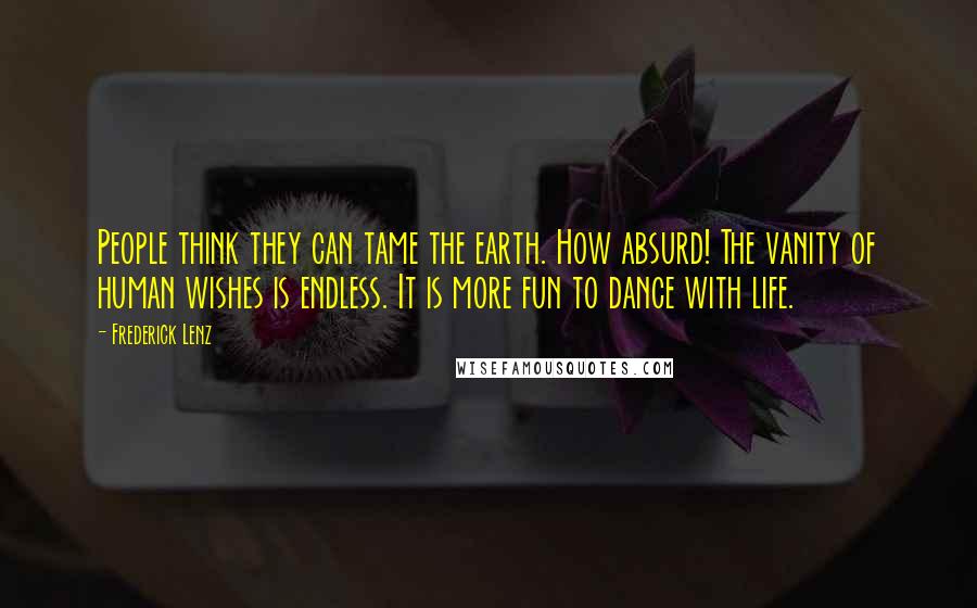 Frederick Lenz Quotes: People think they can tame the earth. How absurd! The vanity of human wishes is endless. It is more fun to dance with life.