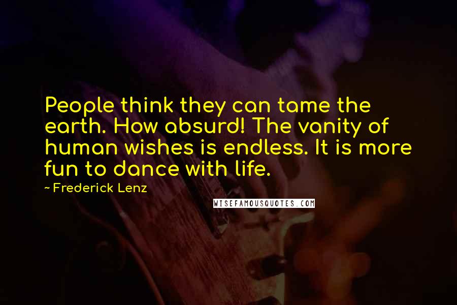 Frederick Lenz Quotes: People think they can tame the earth. How absurd! The vanity of human wishes is endless. It is more fun to dance with life.