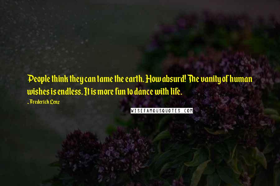 Frederick Lenz Quotes: People think they can tame the earth. How absurd! The vanity of human wishes is endless. It is more fun to dance with life.