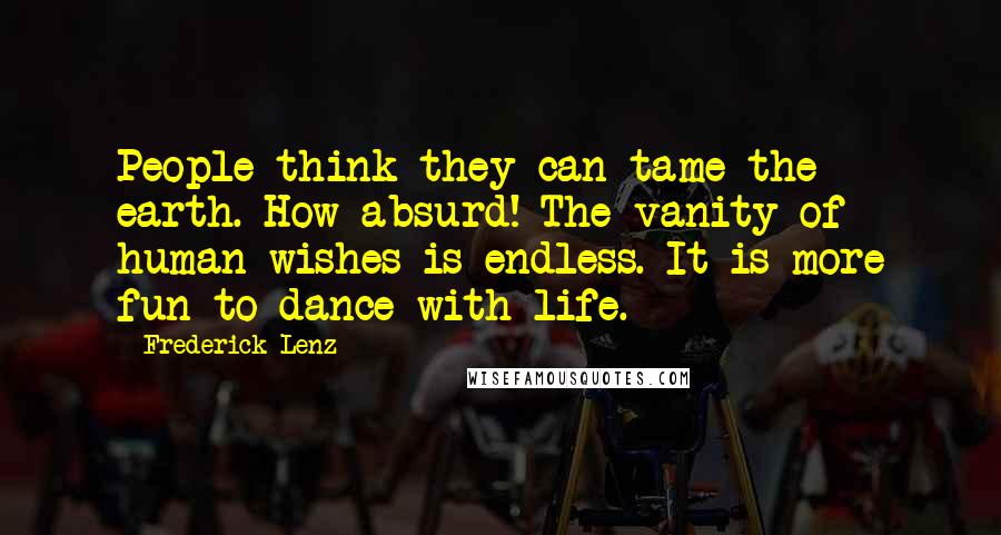 Frederick Lenz Quotes: People think they can tame the earth. How absurd! The vanity of human wishes is endless. It is more fun to dance with life.