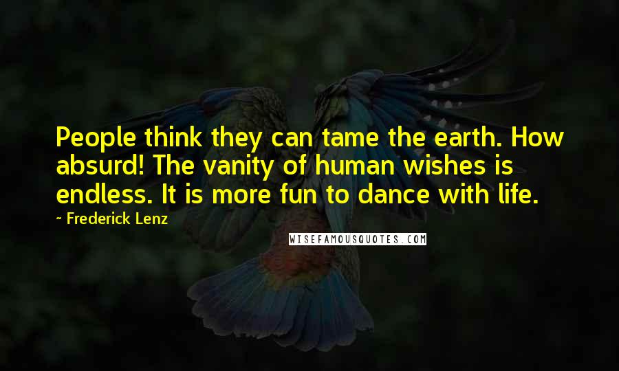Frederick Lenz Quotes: People think they can tame the earth. How absurd! The vanity of human wishes is endless. It is more fun to dance with life.