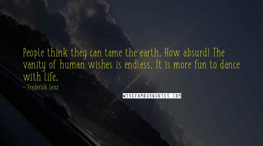 Frederick Lenz Quotes: People think they can tame the earth. How absurd! The vanity of human wishes is endless. It is more fun to dance with life.