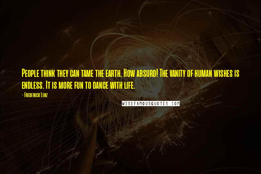 Frederick Lenz Quotes: People think they can tame the earth. How absurd! The vanity of human wishes is endless. It is more fun to dance with life.