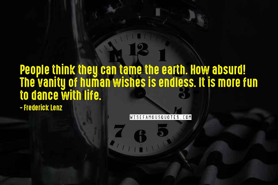 Frederick Lenz Quotes: People think they can tame the earth. How absurd! The vanity of human wishes is endless. It is more fun to dance with life.