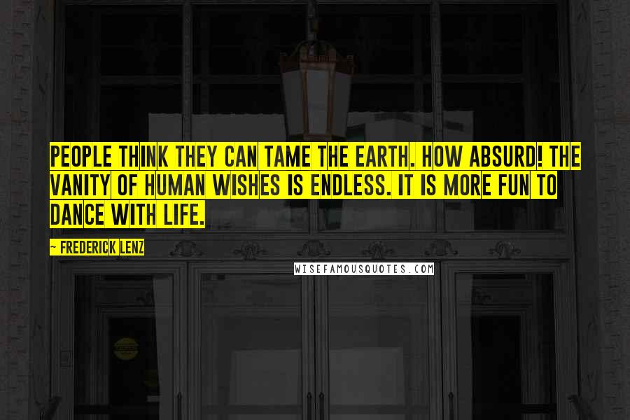 Frederick Lenz Quotes: People think they can tame the earth. How absurd! The vanity of human wishes is endless. It is more fun to dance with life.